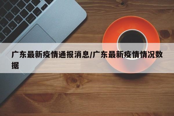 广东最新疫情通报消息/广东最新疫情情况数据