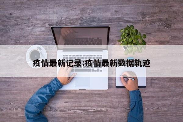 疫情最新记录:疫情最新数据轨迹