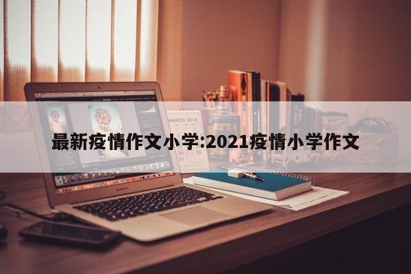 最新疫情作文小学:2021疫情小学作文