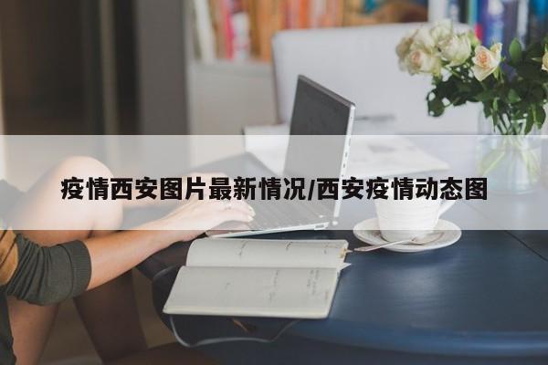 疫情西安图片最新情况/西安疫情动态图