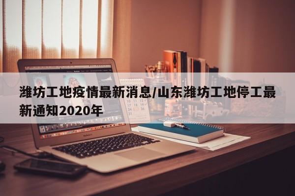 潍坊工地疫情最新消息/山东潍坊工地停工最新通知2020年