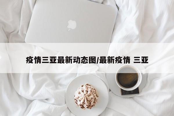 疫情三亚最新动态图/最新疫情 三亚