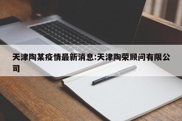 天津陶某疫情最新消息:天津陶荣顾问有限公司