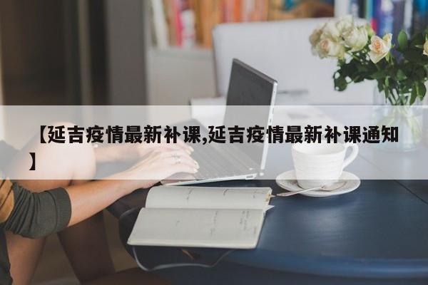 【延吉疫情最新补课,延吉疫情最新补课通知】
