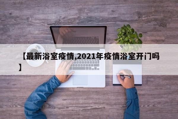 【最新浴室疫情,2021年疫情浴室开门吗】