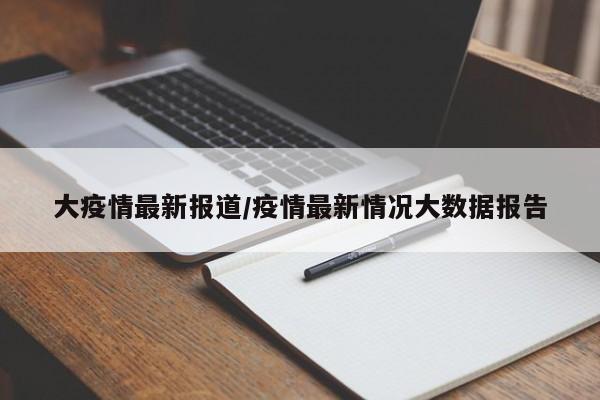 大疫情最新报道/疫情最新情况大数据报告